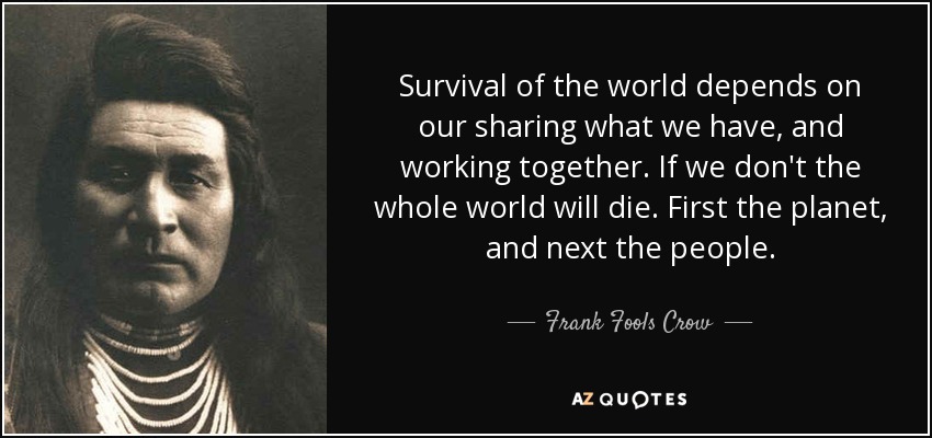 Survival of the world depends on our sharing what we have, and working together. If we don't the whole world will die. First the planet, and next the people. - Frank Fools Crow