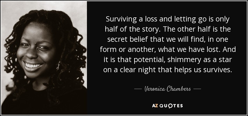 Surviving a loss and letting go is only half of the story. The other half is the secret belief that we will find, in one form or another, what we have lost. And it is that potential, shimmery as a star on a clear night that helps us survives. - Veronica Chambers