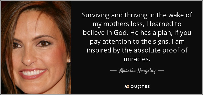 Surviving and thriving in the wake of my mothers loss, I learned to believe in God. He has a plan, if you pay attention to the signs. I am inspired by the absolute proof of miracles. - Mariska Hargitay