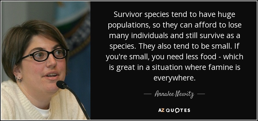 Survivor species tend to have huge populations, so they can afford to lose many individuals and still survive as a species. They also tend to be small. If you're small, you need less food - which is great in a situation where famine is everywhere. - Annalee Newitz