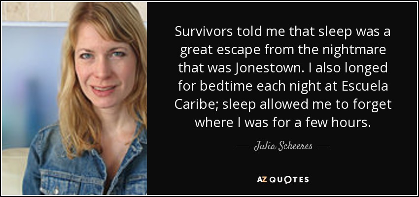 Survivors told me that sleep was a great escape from the nightmare that was Jonestown. I also longed for bedtime each night at Escuela Caribe; sleep allowed me to forget where I was for a few hours. - Julia Scheeres