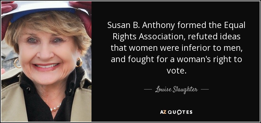 Susan B. Anthony formed the Equal Rights Association, refuted ideas that women were inferior to men, and fought for a woman's right to vote. - Louise Slaughter