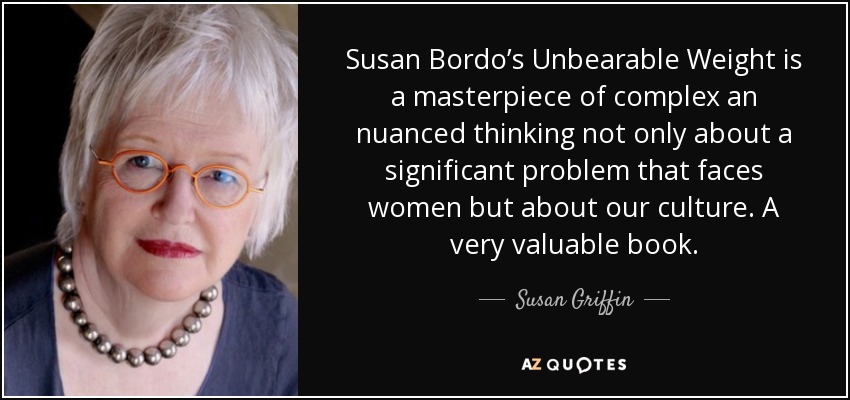 Susan Bordo’s Unbearable Weight is a masterpiece of complex an nuanced thinking not only about a significant problem that faces women but about our culture. A very valuable book. - Susan Griffin