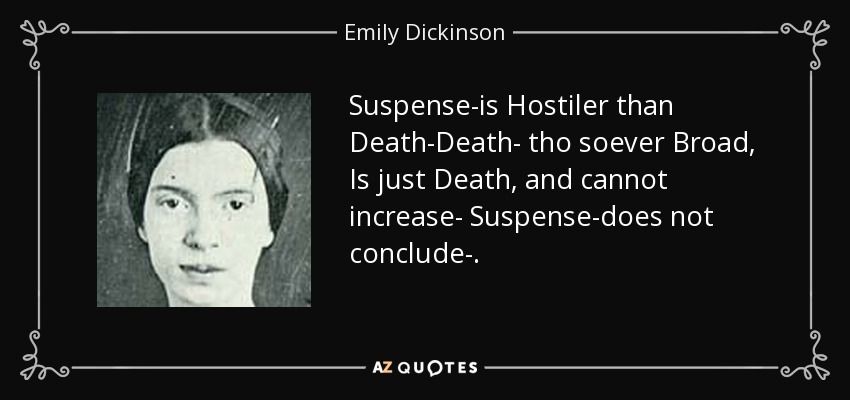 Suspense-is Hostiler than Death-Death- tho soever Broad, Is just Death, and cannot increase- Suspense-does not conclude-. - Emily Dickinson