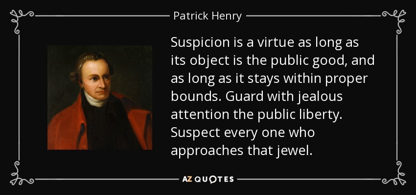 Suspicion is a virtue as long as its object is the public good, and as long as it stays within proper bounds. Guard with jealous attention the public liberty. Suspect every one who approaches that jewel. - Patrick Henry