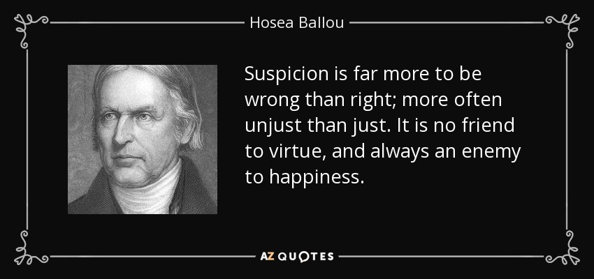Suspicion is far more to be wrong than right; more often unjust than just. It is no friend to virtue, and always an enemy to happiness. - Hosea Ballou