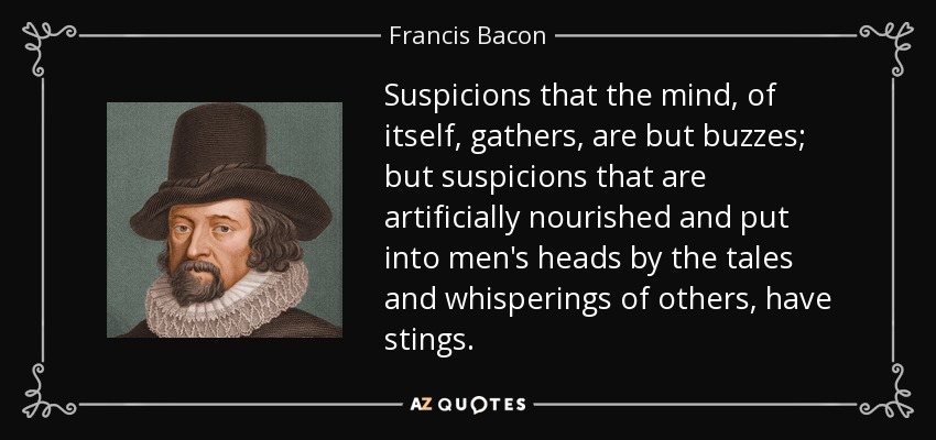 Suspicions that the mind, of itself, gathers, are but buzzes; but suspicions that are artificially nourished and put into men's heads by the tales and whisperings of others, have stings. - Francis Bacon