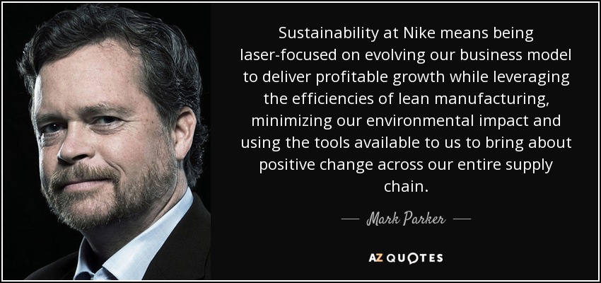 Sustainability at Nike means being laser-focused on evolving our business model to deliver profitable growth while leveraging the efficiencies of lean manufacturing, minimizing our environmental impact and using the tools available to us to bring about positive change across our entire supply chain. - Mark Parker