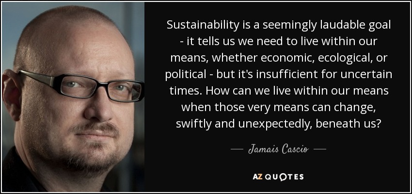 Sustainability is a seemingly laudable goal - it tells us we need to live within our means, whether economic, ecological, or political - but it's insufficient for uncertain times. How can we live within our means when those very means can change, swiftly and unexpectedly, beneath us? - Jamais Cascio