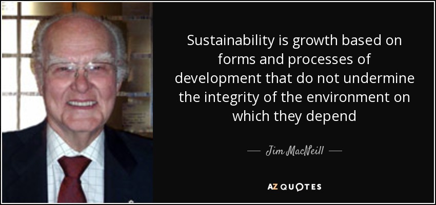 Sustainability is growth based on forms and processes of development that do not undermine the integrity of the environment on which they depend - Jim MacNeill