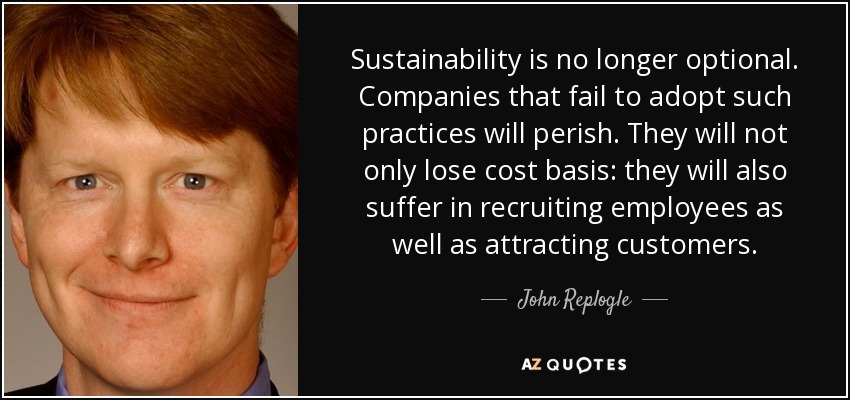 Sustainability is no longer optional. Companies that fail to adopt such practices will perish. They will not only lose cost basis: they will also suffer in recruiting employees as well as attracting customers. - John Replogle