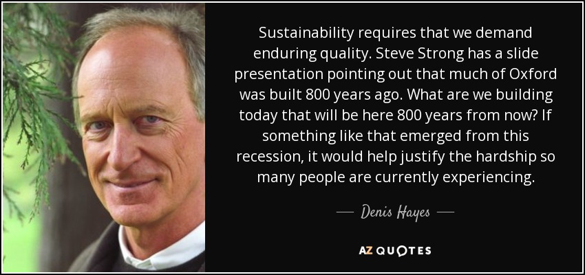 Sustainability requires that we demand enduring quality. Steve Strong has a slide presentation pointing out that much of Oxford was built 800 years ago. What are we building today that will be here 800 years from now? If something like that emerged from this recession, it would help justify the hardship so many people are currently experiencing. - Denis Hayes