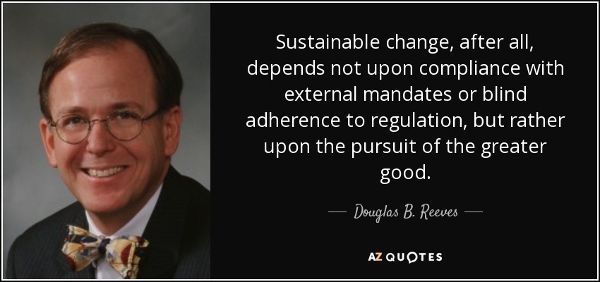 Sustainable change, after all, depends not upon compliance with external mandates or blind adherence to regulation, but rather upon the pursuit of the greater good. - Douglas B. Reeves