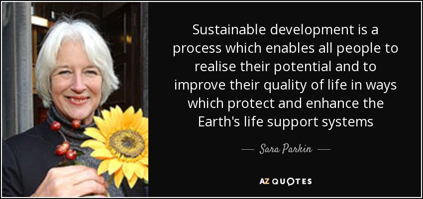 Sustainable development is a process which enables all people to realise their potential and to improve their quality of life in ways which protect and enhance the Earth's life support systems - Sara Parkin