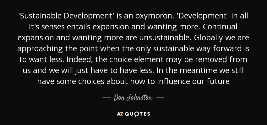 'Sustainable Development' is an oxymoron. 'Development' in all it's senses entails expansion and wanting more. Continual expansion and wanting more are unsustainable. Globally we are approaching the point when the only sustainable way forward is to want less. Indeed, the choice element may be removed from us and we will just have to have less. In the meantime we still have some choices about how to influence our future - Don Johnston