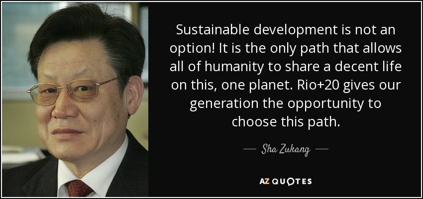 Sustainable development is not an option! It is the only path that allows all of humanity to share a decent life on this, one planet. Rio+20 gives our generation the opportunity to choose this path. - Sha Zukang