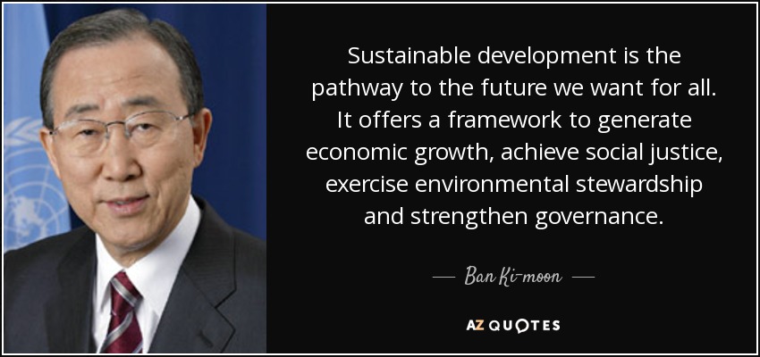 Sustainable development is the pathway to the future we want for all. It offers a framework to generate economic growth, achieve social justice, exercise environmental stewardship and strengthen governance. - Ban Ki-moon