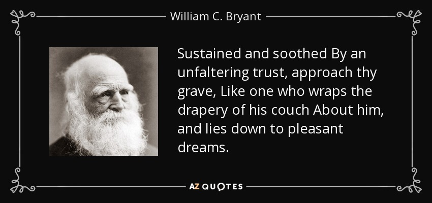 Sustained and soothed By an unfaltering trust, approach thy grave, Like one who wraps the drapery of his couch About him, and lies down to pleasant dreams. - William C. Bryant