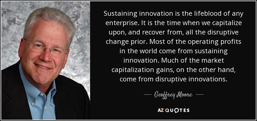 Sustaining innovation is the lifeblood of any enterprise. It is the time when we capitalize upon, and recover from, all the disruptive change prior. Most of the operating profits in the world come from sustaining innovation. Much of the market capitalization gains, on the other hand, come from disruptive innovations. - Geoffrey Moore