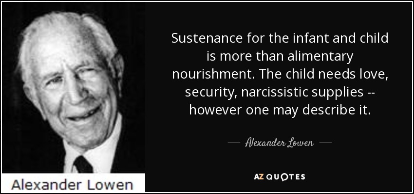 Sustenance for the infant and child is more than alimentary nourishment. The child needs love, security, narcissistic supplies -- however one may describe it. - Alexander Lowen