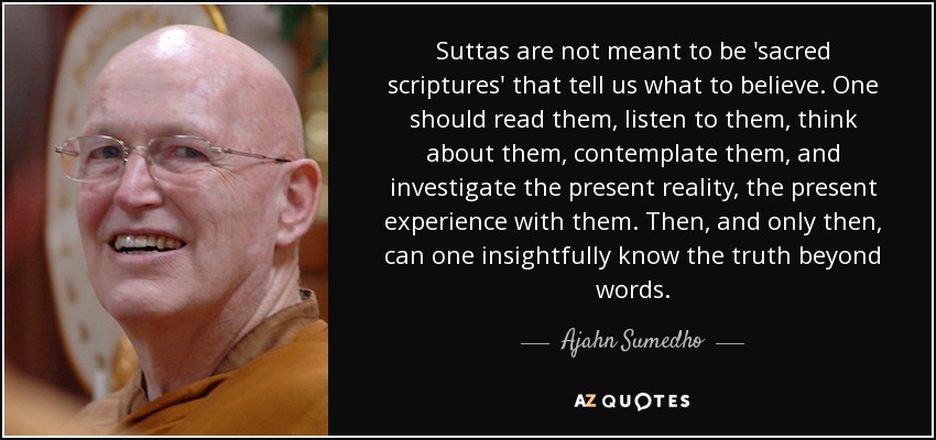 Suttas are not meant to be 'sacred scriptures' that tell us what to believe. One should read them, listen to them, think about them, contemplate them, and investigate the present reality, the present experience with them. Then, and only then, can one insightfully know the truth beyond words. - Ajahn Sumedho