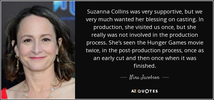 Suzanna Collins was very supportive, but we very much wanted her blessing on casting. In production, she visited us once, but she really was not involved in the production process. She's seen the Hunger Games movie twice, in the post-production process, once as an early cut and then once when it was finished. - Nina Jacobson