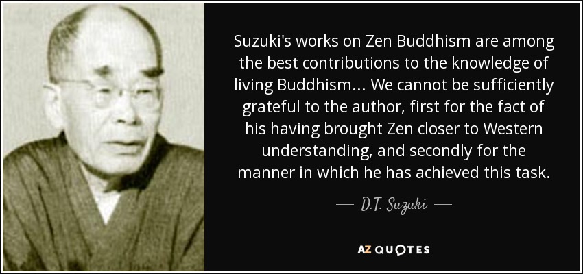 Suzuki's works on Zen Buddhism are among the best contributions to the knowledge of living Buddhism... We cannot be sufficiently grateful to the author, first for the fact of his having brought Zen closer to Western understanding, and secondly for the manner in which he has achieved this task. - D.T. Suzuki