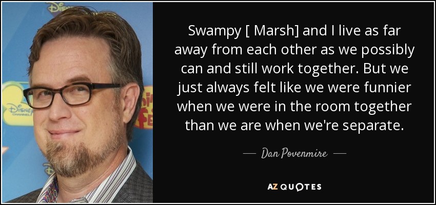 Swampy [ Marsh] and I live as far away from each other as we possibly can and still work together. But we just always felt like we were funnier when we were in the room together than we are when we're separate. - Dan Povenmire