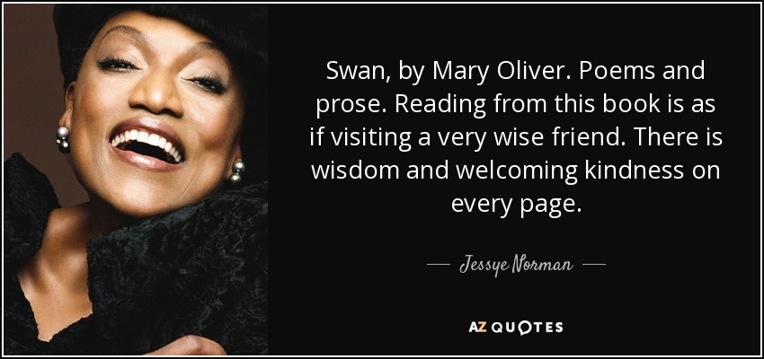 Swan, by Mary Oliver. Poems and prose. Reading from this book is as if visiting a very wise friend. There is wisdom and welcoming kindness on every page. - Jessye Norman