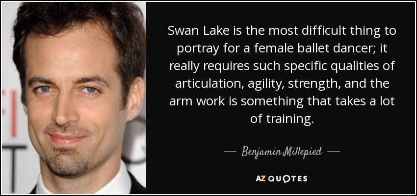 Swan Lake is the most difficult thing to portray for a female ballet dancer; it really requires such specific qualities of articulation, agility, strength, and the arm work is something that takes a lot of training. - Benjamin Millepied