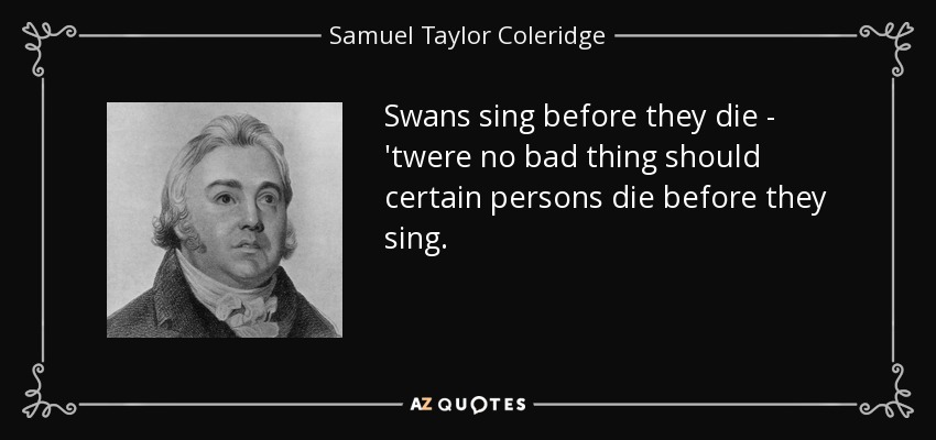 Swans sing before they die - 'twere no bad thing should certain persons die before they sing. - Samuel Taylor Coleridge