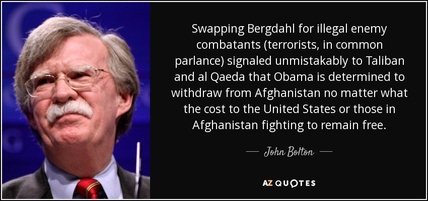 Swapping Bergdahl for illegal enemy combatants (terrorists, in common parlance) signaled unmistakably to Taliban and al Qaeda that Obama is determined to withdraw from Afghanistan no matter what the cost to the United States or those in Afghanistan fighting to remain free. - John Bolton