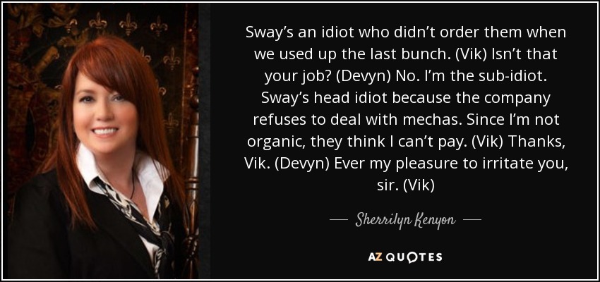 Sway’s an idiot who didn’t order them when we used up the last bunch. (Vik) Isn’t that your job? (Devyn) No. I’m the sub-idiot. Sway’s head idiot because the company refuses to deal with mechas. Since I’m not organic, they think I can’t pay. (Vik) Thanks, Vik. (Devyn) Ever my pleasure to irritate you, sir. (Vik) - Sherrilyn Kenyon