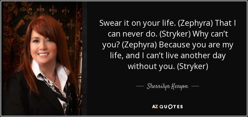 Swear it on your life. (Zephyra) That I can never do. (Stryker) Why can’t you? (Zephyra) Because you are my life, and I can’t live another day without you. (Stryker) - Sherrilyn Kenyon