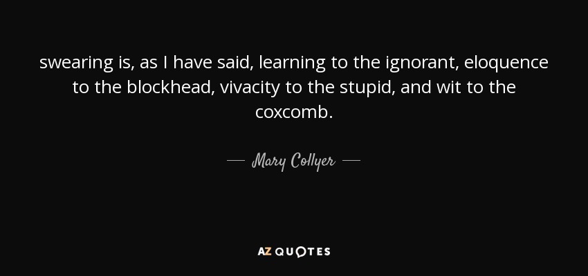 swearing is, as I have said, learning to the ignorant, eloquence to the blockhead, vivacity to the stupid, and wit to the coxcomb. - Mary Collyer