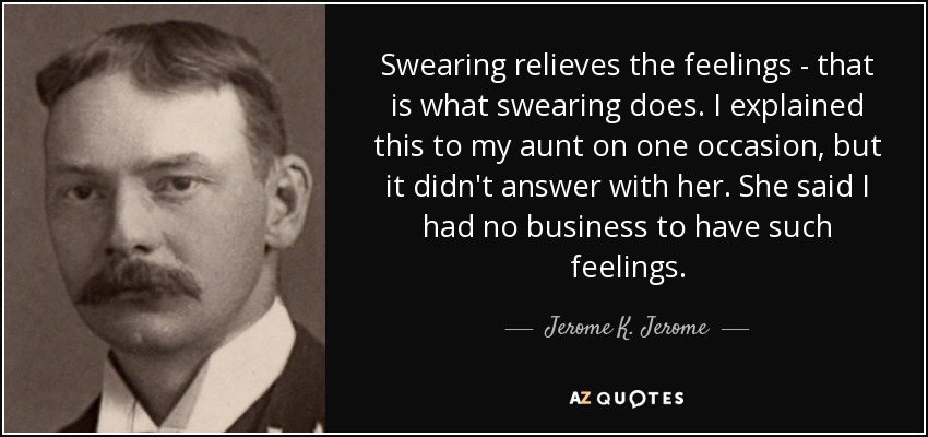 Swearing relieves the feelings - that is what swearing does. I explained this to my aunt on one occasion, but it didn't answer with her. She said I had no business to have such feelings. - Jerome K. Jerome
