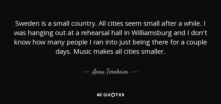 Sweden is a small country. All cities seem small after a while. I was hanging out at a rehearsal hall in Williamsburg and I don't know how many people I ran into just being there for a couple days. Music makes all cities smaller. - Anna Ternheim