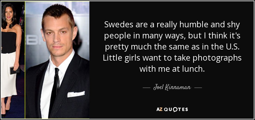Swedes are a really humble and shy people in many ways, but I think it's pretty much the same as in the U.S. Little girls want to take photographs with me at lunch. - Joel Kinnaman