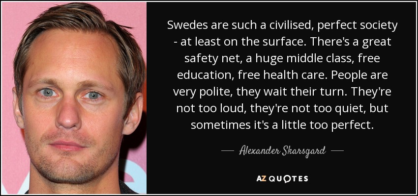 Swedes are such a civilised, perfect society - at least on the surface. There's a great safety net, a huge middle class, free education, free health care. People are very polite, they wait their turn. They're not too loud, they're not too quiet, but sometimes it's a little too perfect. - Alexander Skarsgard
