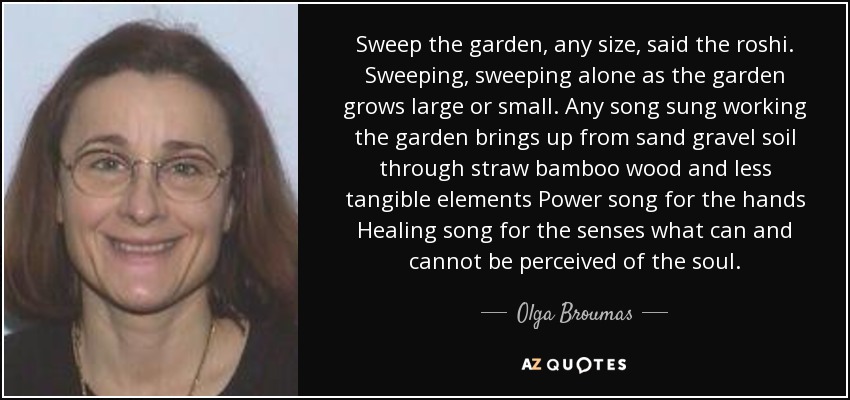 Sweep the garden, any size, said the roshi. Sweeping, sweeping alone as the garden grows large or small. Any song sung working the garden brings up from sand gravel soil through straw bamboo wood and less tangible elements Power song for the hands Healing song for the senses what can and cannot be perceived of the soul. - Olga Broumas