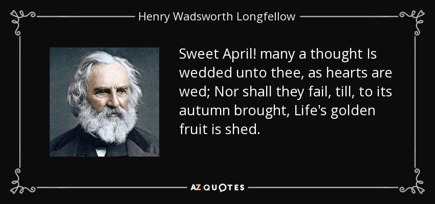 Sweet April! many a thought Is wedded unto thee, as hearts are wed; Nor shall they fail, till, to its autumn brought, Life's golden fruit is shed. - Henry Wadsworth Longfellow