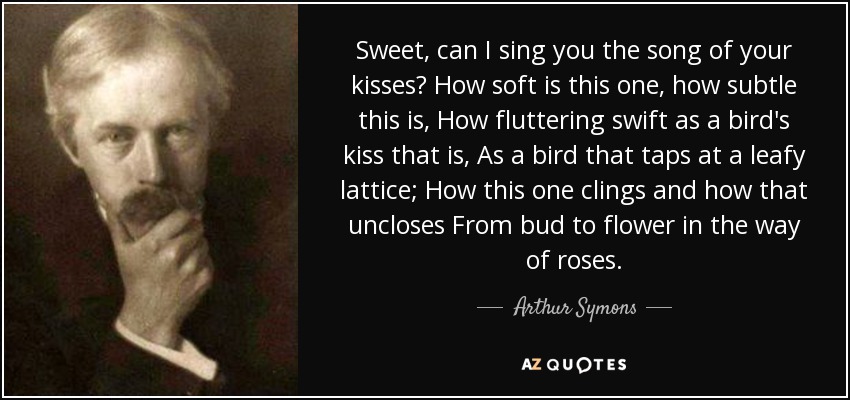 Sweet, can I sing you the song of your kisses? How soft is this one, how subtle this is, How fluttering swift as a bird's kiss that is, As a bird that taps at a leafy lattice; How this one clings and how that uncloses From bud to flower in the way of roses. - Arthur Symons