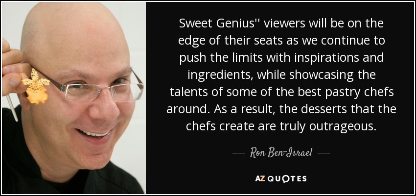 Sweet Genius'' viewers will be on the edge of their seats as we continue to push the limits with inspirations and ingredients, while showcasing the talents of some of the best pastry chefs around. As a result, the desserts that the chefs create are truly outrageous. - Ron Ben-Israel