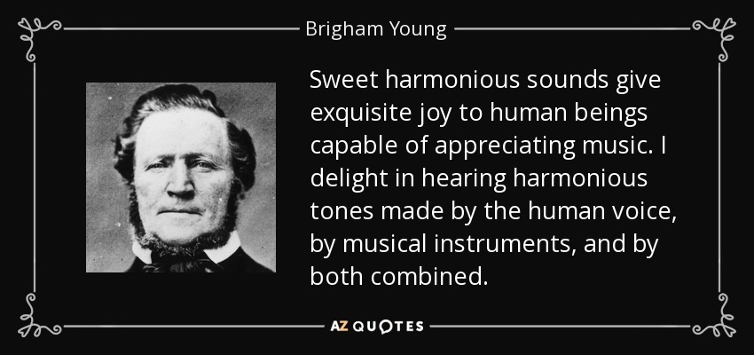 Sweet harmonious sounds give exquisite joy to human beings capable of appreciating music. I delight in hearing harmonious tones made by the human voice, by musical instruments, and by both combined. - Brigham Young