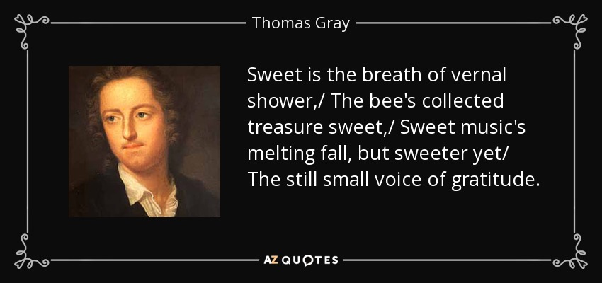 Sweet is the breath of vernal shower,/ The bee's collected treasure sweet,/ Sweet music's melting fall, but sweeter yet/ The still small voice of gratitude. - Thomas Gray