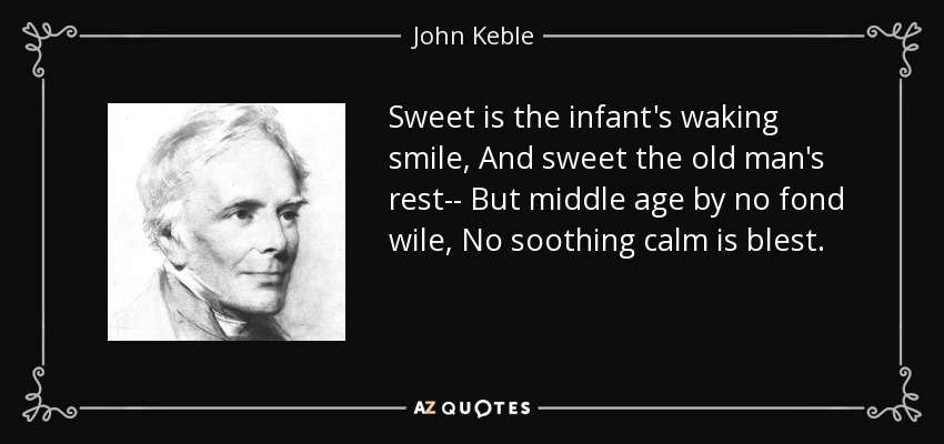 Sweet is the infant's waking smile, And sweet the old man's rest-- But middle age by no fond wile, No soothing calm is blest. - John Keble