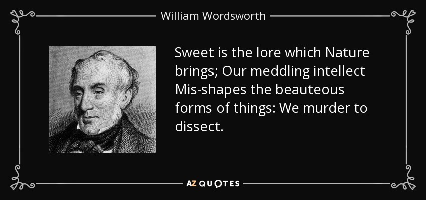 Sweet is the lore which Nature brings; Our meddling intellect Mis-shapes the beauteous forms of things: We murder to dissect. - William Wordsworth