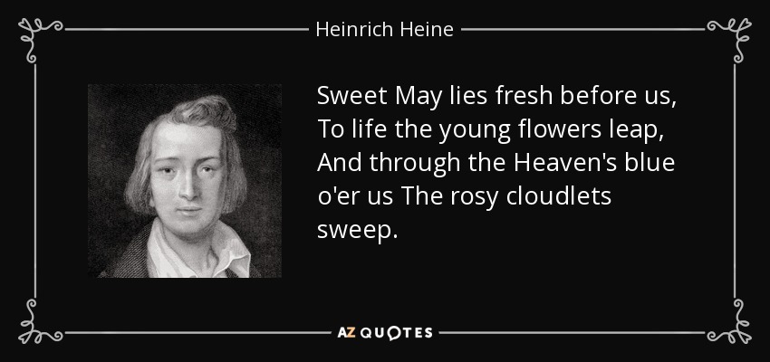 Sweet May lies fresh before us, To life the young flowers leap, And through the Heaven's blue o'er us The rosy cloudlets sweep. - Heinrich Heine