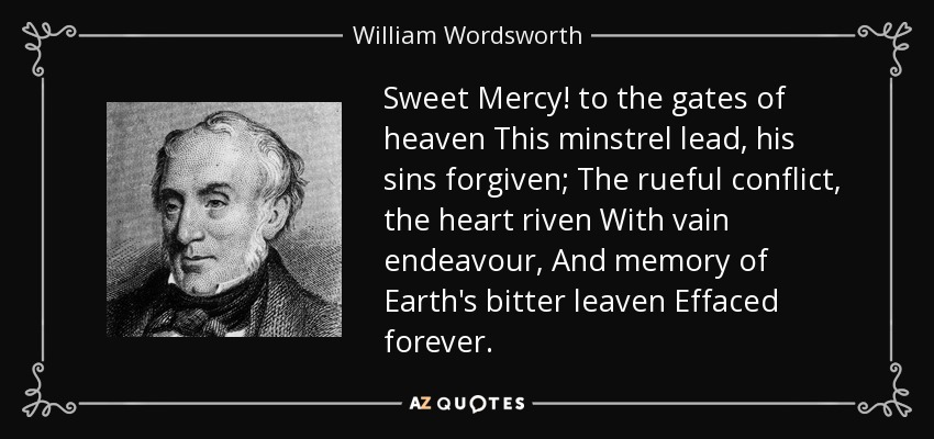 Sweet Mercy! to the gates of heaven This minstrel lead, his sins forgiven; The rueful conflict, the heart riven With vain endeavour, And memory of Earth's bitter leaven Effaced forever. - William Wordsworth