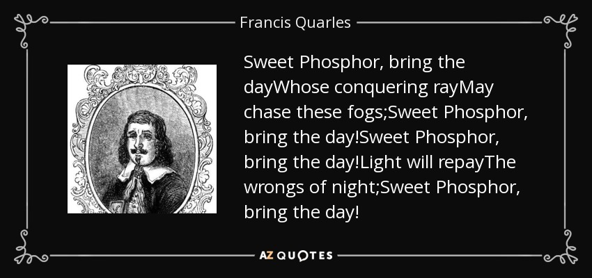 Sweet Phosphor, bring the dayWhose conquering rayMay chase these fogs;Sweet Phosphor, bring the day!Sweet Phosphor, bring the day!Light will repayThe wrongs of night;Sweet Phosphor, bring the day! - Francis Quarles